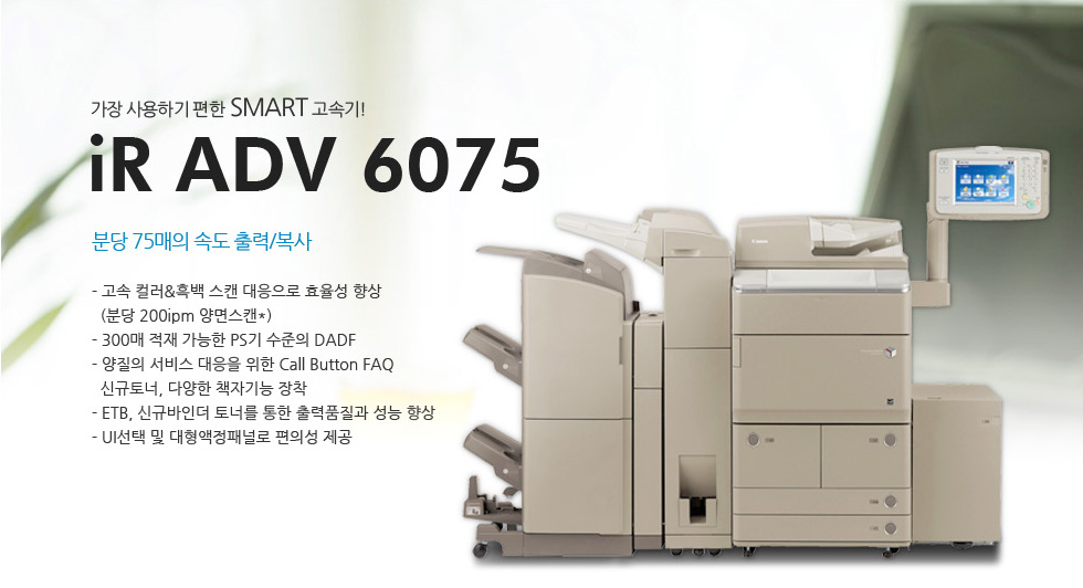 °¡Àå »ç¿ëÇÏ±â ÆíÇÑ SMART °í¼Ó±â!iR ADV 6075ºÐ´ç 75¸ÅÀÇ ¼Óµµ Ãâ·Â/º¹»ç- °í¼Ó Ä÷¯&Èæ¹é ½ºÄµ ´ëÀÀÀ¸·Î È¿À²¼º Çâ»ó(ºÐ´ç 200ipm ¾ç¸é½ºÄµ*)- 300¸Å ÀûÀç °¡´ÉÇÑ PS±â ¼öÁØÀÇ DADF- ¾çÁúÀÇ ¼ºñ½º ´ëÀÀÀ» À§ÇÑ Call Button FAQ½Å±ÔÅä³Ê, ´Ù¾çÇÑ Ã¥ÀÚ±â´É ÀåÂø- ETB, ½Å±Ô¹ÙÀδõ Åä³Ê¸¦ ÅëÇÑ Ãâ·ÂǰÁú°ú ¼º´É Çâ»ó- UI¼±Åà ¹× ´ëÇü¾×Á¤ÆÐ³Î·Î ÆíÀǼº Á¦°ø